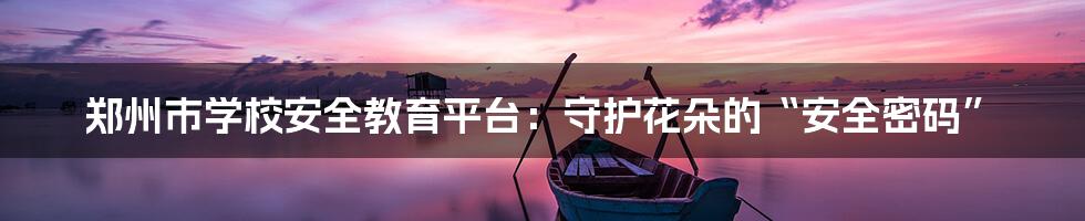 郑州市学校安全教育平台:守护花朵的“安全密码”