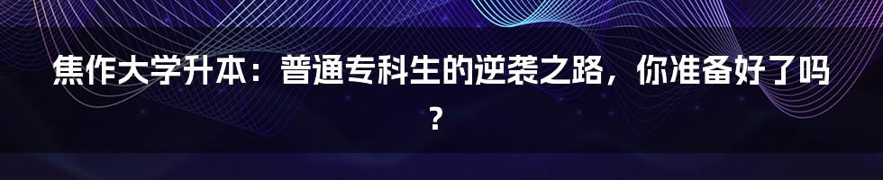 焦作大学升本:普通专科生的逆袭之路,你准备好了吗?