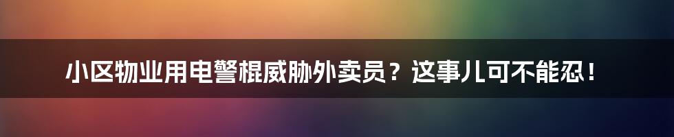 小区物业用电警棍威胁外卖员？这事儿可不能忍！