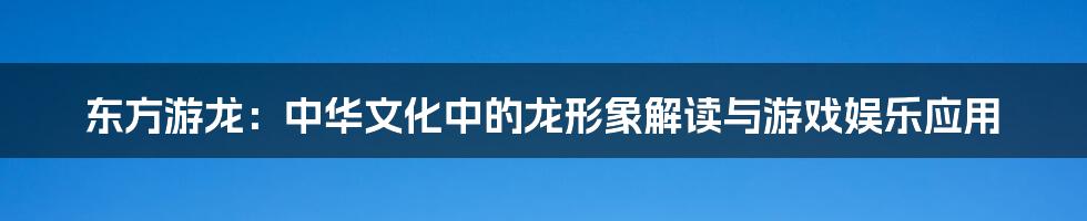 东方游龙:中华文化中的龙形象解读与游戏娱乐应用