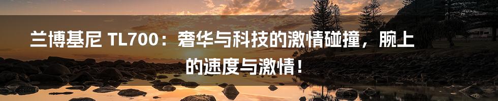 兰博基尼 TL700:奢华与科技的激情碰撞,腕上的速度与激情!
