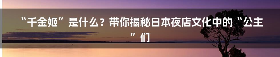 “千金姬”是什么？带你揭秘日本夜店文化中的“公主”们