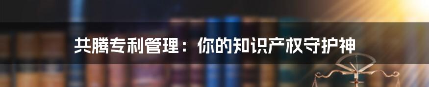 共腾专利管理:你的知识产权守护神