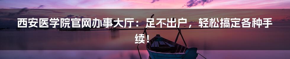 西安医学院官网办事大厅:足不出户,轻松搞定各种手续!