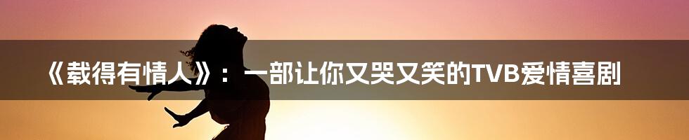 《载得有情人》：一部让你又哭又笑的TVB爱情喜剧