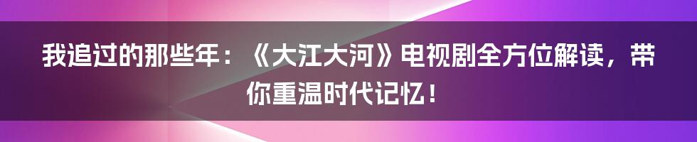 我追过的那些年:《大江大河》电视剧全方位解读,带你重温时代记忆!