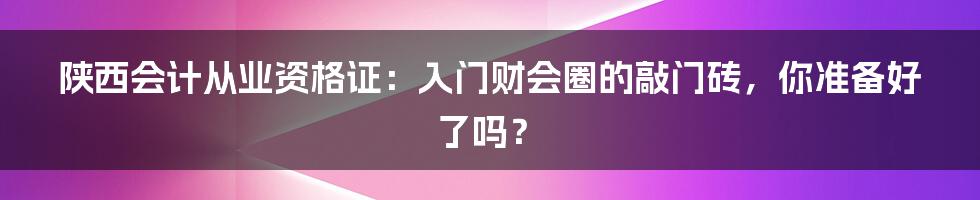 陕西会计从业资格证:入门财会圈的敲门砖,你准备好了吗?