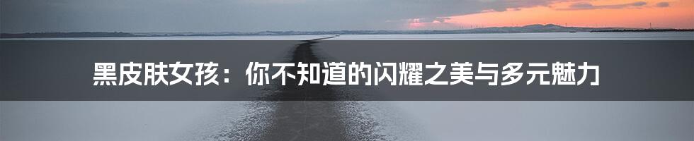 黑皮肤女孩:你不知道的闪耀之美与多元魅力