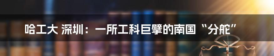 哈工大 深圳:一所工科巨擘的南国“分舵”