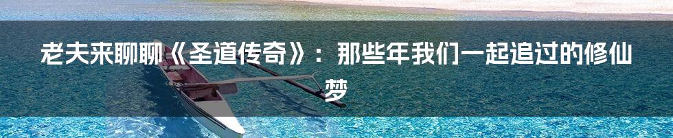 老夫来聊聊《圣道传奇》:那些年我们一起追过的修仙梦