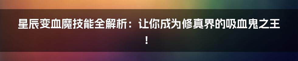 星辰变血魔技能全解析:让你成为修真界的吸血鬼之王!