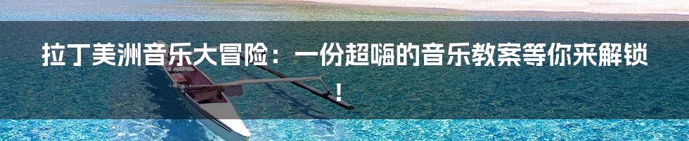 拉丁美洲音乐大冒险：一份超嗨的音乐教案等你来解锁！