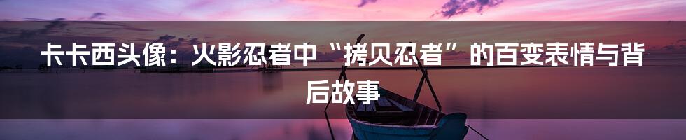 卡卡西头像:火影忍者中“拷贝忍者”的百变表情与背后故事