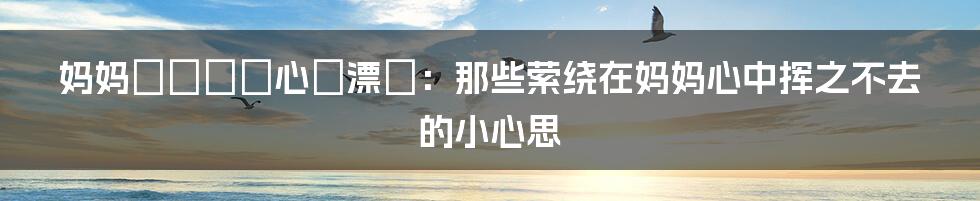 妈妈がだけの心に漂う:那些萦绕在妈妈心中挥之不去的小心思