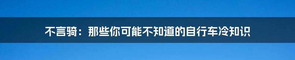 不言骑：那些你可能不知道的自行车冷知识