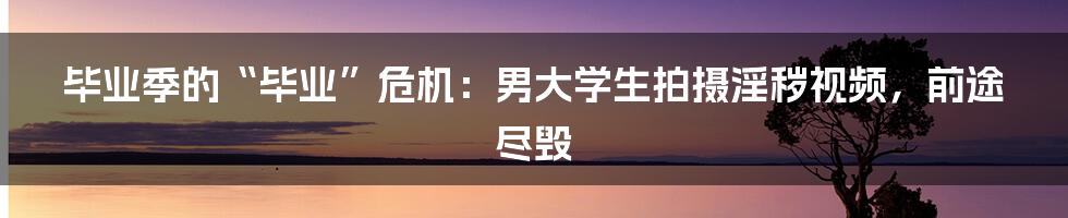 毕业季的“毕业”危机：男大学生拍摄淫秽视频，前途尽毁