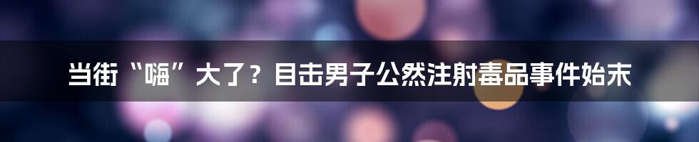 当街“嗨”大了?目击男子公然注射毒品事件始末
