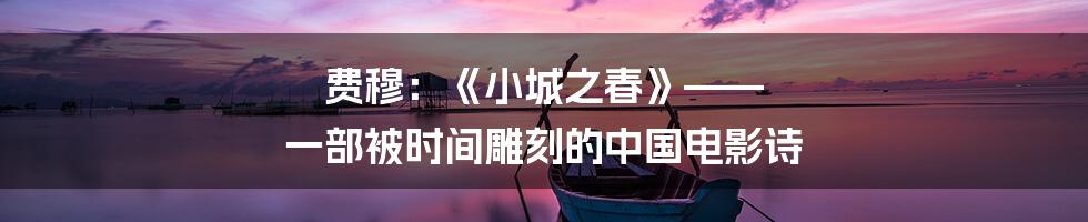 费穆:《小城之春》—— 一部被时间雕刻的中国电影诗