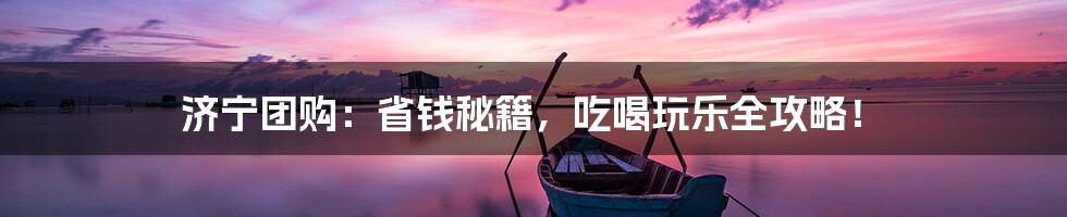 济宁团购：省钱秘籍，吃喝玩乐全攻略！