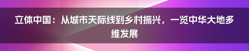 立体中国:从城市天际线到乡村振兴,一览中华大地多维发展
