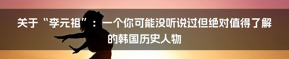 关于“李元祖”:一个你可能没听说过但绝对值得了解的韩国历史人物