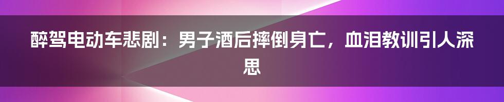 醉驾电动车悲剧:男子酒后摔倒身亡,血泪教训引人深思