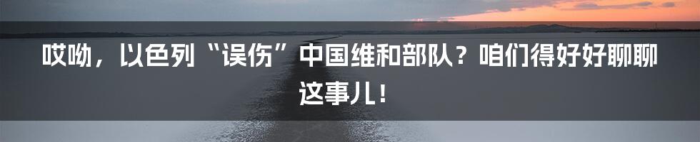 哎呦,以色列“误伤”中国维和部队?咱们得好好聊聊这事儿!