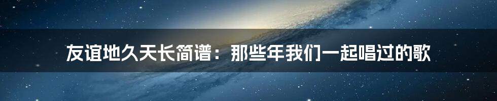 友谊地久天长简谱:那些年我们一起唱过的歌