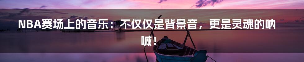 NBA赛场上的音乐:不仅仅是背景音,更是灵魂的呐喊!