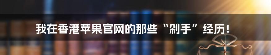 我在香港苹果官网的那些“剁手”经历!