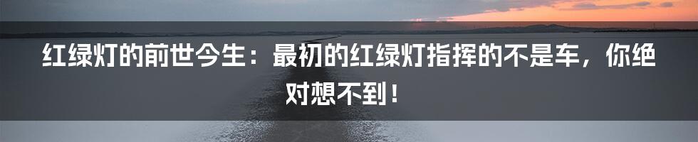 红绿灯的前世今生：最初的红绿灯指挥的不是车，你绝对想不到！