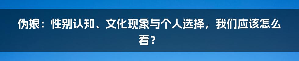 伪娘：性别认知、文化现象与个人选择，我们应该怎么看？