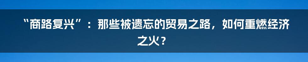 “商路复兴”:那些被遗忘的贸易之路,如何重燃经济之火?