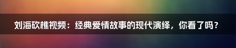刘海砍樵视频:经典爱情故事的现代演绎,你看了吗?