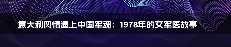 意大利风情遇上中国军魂:1978年的女军医故事