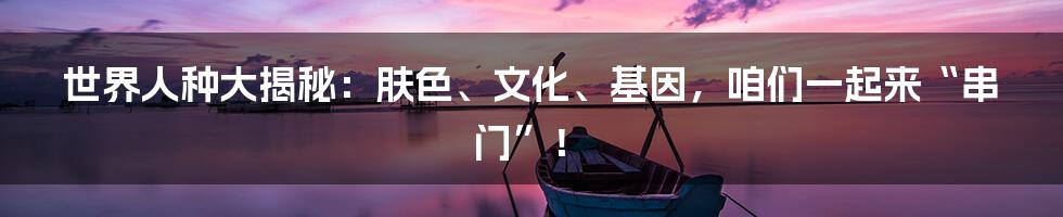 世界人种大揭秘：肤色、文化、基因，咱们一起来“串门”！