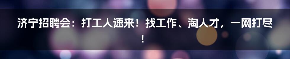 济宁招聘会：打工人速来！找工作、淘人才，一网打尽！