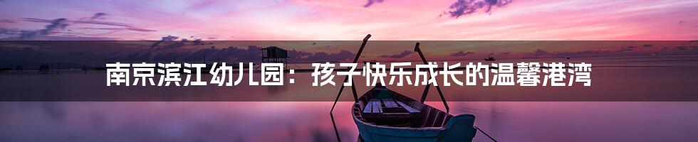 南京滨江幼儿园:孩子快乐成长的温馨港湾