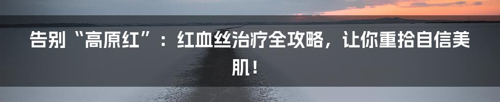 告别“高原红”：红血丝治疗全攻略，让你重拾自信美肌！