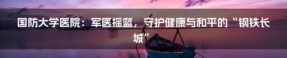 国防大学医院:军医摇篮,守护健康与和平的“钢铁长城”