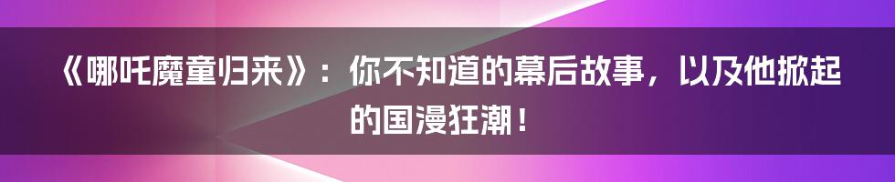 《哪吒魔童归来》:你不知道的幕后故事,以及他掀起的国漫狂潮!