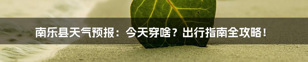 南乐县天气预报:今天穿啥?出行指南全攻略!