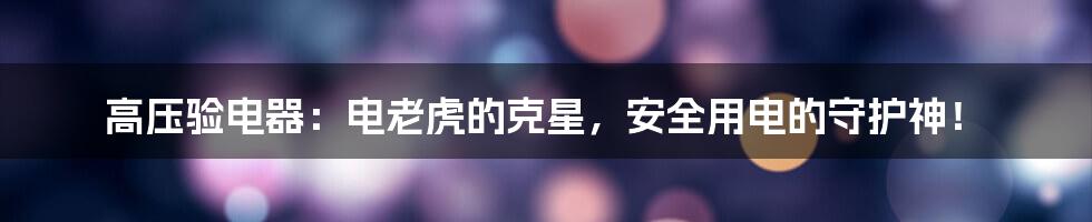 高压验电器：电老虎的克星，安全用电的守护神！