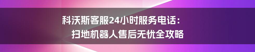 科沃斯客服24小时服务电话: 扫地机器人售后无忧全攻略