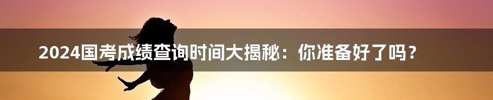 2024国考成绩查询时间大揭秘:你准备好了吗?