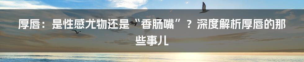厚唇:是性感尤物还是“香肠嘴”?深度解析厚唇的那些事儿