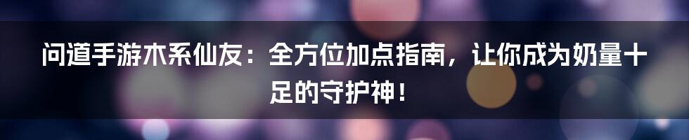 问道手游木系仙友:全方位加点指南,让你成为奶量十足的守护神!