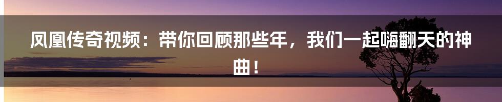 凤凰传奇视频:带你回顾那些年,我们一起嗨翻天的神曲!