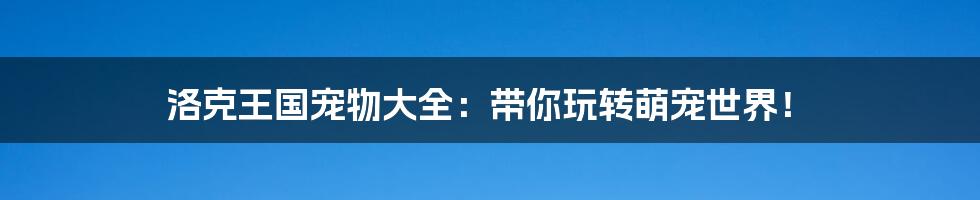 洛克王国宠物大全:带你玩转萌宠世界!