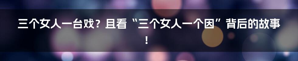 三个女人一台戏?且看“三个女人一个因”背后的故事!